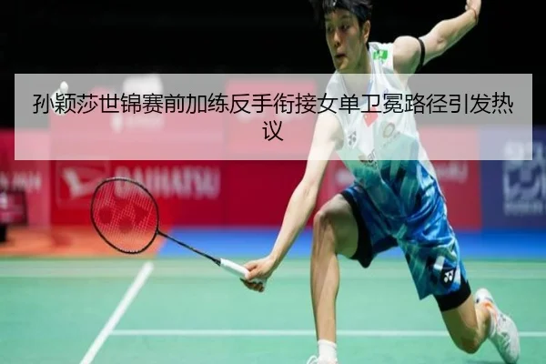 孙颖莎世锦赛前加练反手衔接女单卫冕路径引发热议